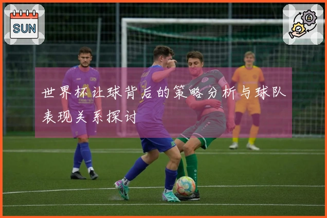 世界杯让球背后的策略分析与球队表现关系探讨