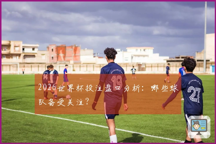 2026世界杯投注盘口分析：哪些球队备受关注？