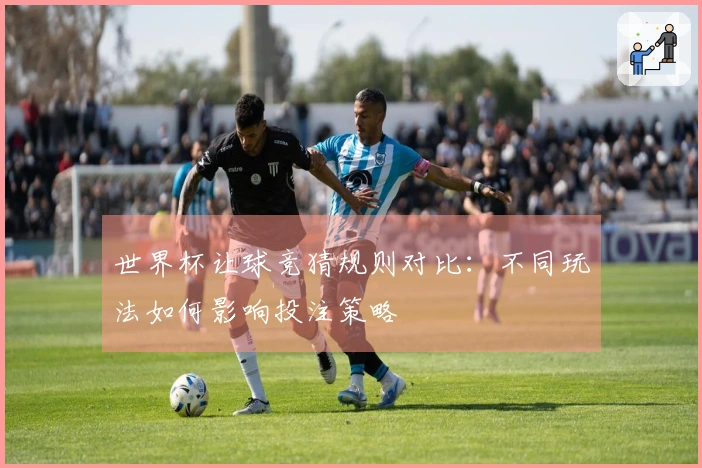 世界杯让球竞猜规则对比：不同玩法如何影响投注策略