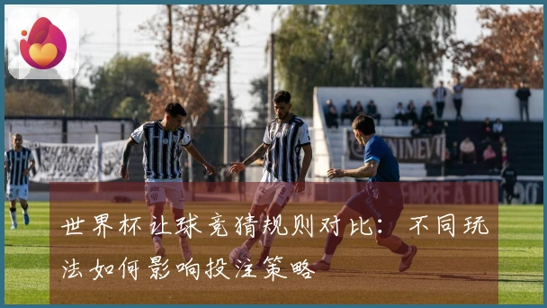 世界杯让球竞猜规则对比:不同玩法如何影响投注策略