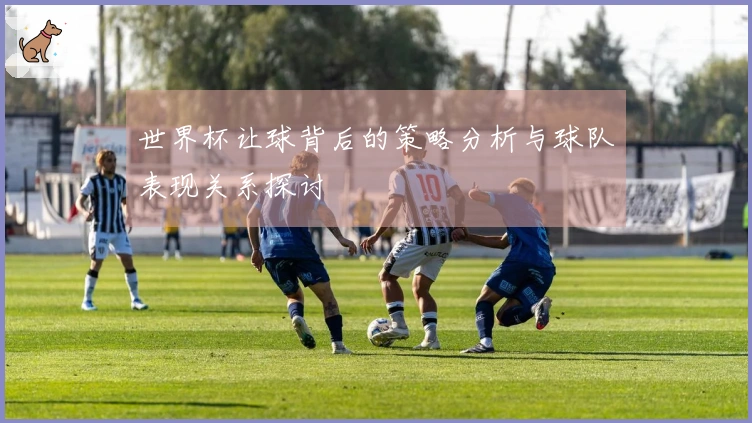 世界杯让球背后的策略分析与球队表现关系探讨